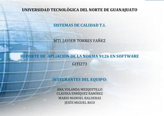 SISTEMAS DE CALIDAD
2010
1
UNIVERSIDAD TECNOLÓGICA DEL NORTE DE GUANAJUATO
SISTEMAS DE CALIDAD T.I.
MTI. JAVIER TORRES YAÑEZ
REPORTE DE APLIACIÓN DE LA NORMA 9126 EN SOFTWARE
GITI273
INTEGRANTES DEL EQUIPO:
ANA YOLANDA MEZQUITILLO
CLAUDIA ENRÍQUEZ RAMÍREZ
MARIO MANUEL BALDERAS
JESÚS MIGUEL RICO
 