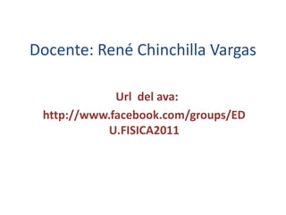 Docente: René Chinchilla Vargas   Url  del ava:   http://www.facebook.com/groups/EDU.FISICA2011 