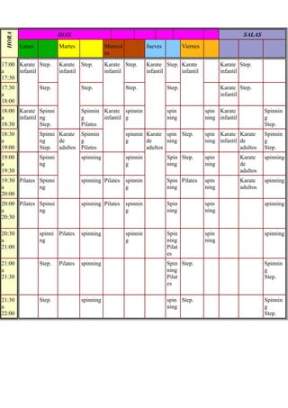 DIAS                                                                                 SALAS
 HORA




        Lunes            Martes               Miercol             Jueves           Viernes
                                              es
17:00 Karate Step.       Karate Step.         Karate Step.        Karate Step. Karate               Karate Step.
a     infantil           infantil             infantil            infantil     infantil             infantil
17:30
17:30           Step.              Step.                Step.              Step.                    Karate Step.
a                                                                                                   infantil
18:00
18:00 Karate Spinni                Spinnin Karate spinnin                  spin              spin Karate               Spinnin
a     infantil ng                  g       infantil g                      ning              ning infantil             g
18:30          Step.               Pilates                                                                             Step.
18:30           Spinni Karate Spinnin                   spinnin Karate spin Step.            spin Karate Karate        Spinnin
a               ng     de     g                         g       de      ning                 ning infantil de          g
19:00           Step. adultos Pilates                           adultos                                    adultos     Step.
19:00           Spinni             spinning             spinnin            Spin Step.        spin            Karate    spinning
a               ng                                      g                  ning              ning            de
19:30                                                                                                        adultos
19:30 Pilates Spinni               spinning Pilates spinnin                Spin Pilates      spin            Karate    spinning
a             ng                                    g                      ning              ning            adultos
20:00
20:00 Pilates Spinni               spinning Pilates spinnin                Spin              spin                      spinning
a             ng                                    g                      ning              ning
20:30

20:30           spinni Pilates     spinning             spinnin            Spin              spin                      spinning
a               ng                                      g                  ning              ning
21:00                                                                      Pilat
                                                                           es
21:00           Step.    Pilates   spinning                                Spin Step.                                  Spinnin
a                                                                          ning                                        g
21:30                                                                      Pilat                                       Step.
                                                                           es

21:30           Step.              spinning                                spin Step.                                  Spinnin
a                                                                          ning                                        g
22:00                                                                                                                  Step.
 