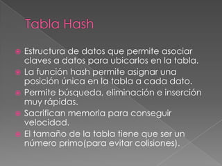 Tabla HashEstructura de datos que permite asociar claves a datos para ubicarlos en la tabla.La función hash permite asignar una posición única en la tabla a cada dato.Permite búsqueda, eliminación e inserción muy rápidas.Sacrifican memoria para conseguir velocidad.El tamaño de la tabla tiene que ser un número primo(para evitar colisiones). 