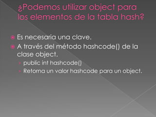 ¿Podemos utilizar object para los elementos de la tabla hash?Es necesaria una clave.A través del método hashcode() de la clase object.publicinthashcode()Retorna un valor hashcode para un object.