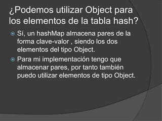 ¿Podemos utilizar Object para los elementos de la tabla hash?Sí, un hashMap almacena pares de la forma clave-valor , siendo los dos elementos del tipo Object.Para mi implementación tengo que almacenar pares, por tanto también puedo utilizar elementos de tipo Object.