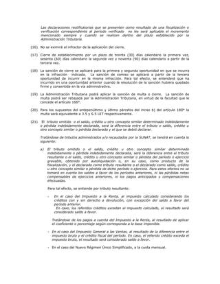 Las declaraciones rectificatorias que se presenten como resultado de una fiscalización o
verificación correspondiente al período verificado no les será aplicable el incremento
mencionado siempre y cuando se realicen dentro del plazo establecido por la
Administración Tributaria.
(16) No se eximirá al infractor de la aplicación del cierre.
(17) Cierre de establecimiento por un plazo de treinta (30) días calendario la primera vez,
sesenta (60) días calendario la segunda vez y noventa (90) días calendario a partir de la
tercera vez.
(18) La sanción de cierre se aplicará para la primera y segunda oportunidad en que se incurra
en la infracción indicada. La sanción de comiso se aplicará a partir de la tercera
oportunidad de incurrir en la misma infracción. Para tal efecto, se entenderá que ha
incurrido en una oportunidad anterior cuando la resolución de la sanción hubiera quedado
firme y consentida en la vía administrativa.
(19) La Administración Tributaria podrá aplicar la sanción de multa o cierre. La sanción de
multa podrá ser rebajada por la Administración Tributaria, en virtud de la facultad que le
concede el artículo 166°.
(20) Para los supuestos del antepenúltimo y último párrafos del inciso b) del artículo 180° la
multa será equivalente a 3.5 y 6.5 UIT respectivamente.
(21) El tributo omitido o el saldo, crédito u otro concepto similar determinado indebidamente
o pérdida indebidamente declarada, será la diferencia entre el tributo o saldo, crédito u
otro concepto similar o pérdida declarada y el que se debió declarar.
Tratándose de tributos administrados y/o recaudados por la SUNAT, se tendrá en cuenta lo
siguiente:
a) El tributo omitido o el saldo, crédito u otro concepto similar determinado
indebidamente o pérdida indebidamente declarada, será la diferencia entre el tributo
resultante o el saldo, crédito u otro concepto similar o pérdida del período o ejercicio
gravable, obtenido por autoliquidación o, en su caso, como producto de la
fiscalización, y el declarado como tributo resultante o el declarado como saldo, crédito
u otro concepto similar o pérdida de dicho período o ejercicio. Para estos efectos no se
tomará en cuenta los saldos a favor de los períodos anteriores, ni las pérdidas netas
compensables de ejercicios anteriores, ni los pagos anticipados y compensaciones
efectuadas.
Para tal efecto, se entiende por tributo resultante:
- En el caso del Impuesto a la Renta, al impuesto calculado considerando los
créditos con y sin derecho a devolución, con excepción del saldo a favor del
período anterior.
En caso, los referidos créditos excedan el impuesto calculado, el resultado será
considerado saldo a favor.
Tratándose de los pagos a cuenta del Impuesto a la Renta, al resultado de aplicar
el coeficiente o porcentaje según corresponda a la base imponible.
- En el caso del Impuesto General a las Ventas, al resultado de la diferencia entre el
impuesto bruto y el crédito fiscal del período. En caso, el referido crédito exceda el
impuesto bruto, el resultado será considerado saldo a favor.
- En el caso del Nuevo Régimen Único Simplificado, a la cuota mensual.
 