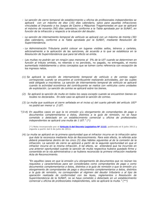 - La sanción de cierre temporal de establecimiento u oficina de profesionales independientes se
aplicará con un máximo de diez (10) días calendario, salvo para aquellas infracciones
vinculadas al Impuesto a los Juegos de Casino y Máquinas Tragamonedas en que se aplicará
el máximo de noventa (90) días calendario; conforme a la Tabla aprobada por la SUNAT, en
función de la infracción y respecto a la situación del deudor.
- La sanción de internamiento temporal de vehículo se aplicará con un máximo de treinta (30)
días calendario, conforme a la Tabla aprobada por la SUNAT, mediante Resolución de
Superintendencia.
- La Administración Tributaria podrá colocar en lugares visibles sellos, letreros y carteles,
adicionalmente a la aplicación de las sanciones, de acuerdo a lo que se establezca en la
Resolución de Superintendencia que para tal efecto se emita.
- Las multas no podrán ser en ningún caso menores al 5% de la UIT cuando se determinen en
función al tributo omitido, no retenido o no percibido, no pagado, no entregado, el monto
aumentado indebidamente y otros conceptos que se tomen como referencia con excepción de
los ingresos netos.
(1) Se aplicará la sanción de internamiento temporal de vehículo o de comiso según
corresponda cuando se encuentre al contribuyente realizando actividades, por las cuales
está obligado a inscribirse. La sanción de internamiento temporal de vehículo se aplicará
cuando la actividad económica del contribuyente se realice con vehículos como unidades
de explotación. La sanción de comiso se aplicará sobre los bienes.
(2) Se aplicará la sanción de multa en todos los casos excepto cuando se encuentren bienes en
locales no declarados. En este caso se aplicará la sanción de comiso.
(3) La multa que sustituye al cierre señalada en el inciso a) del cuarto párrafo del artículo 183°
no podrá ser menor a 2 UIT.
"(3-A) En aquéllos casos en que la no emisión y/u otorgamiento de comprobantes de pago o
documentos complementarios a éstos, distintos a la guía de remisión, no se haya
cometido o detectado en un establecimiento comercial u oficina de profesionales
independientes se aplicará una multa de 1 UIT." (*)
(*) Nota incorporada por el Artículo 6 del Decreto Legislativo Nº 1113, publicado el 5 julio 2012 y
vigente a partir del 6 de julio de 2012.
(4) La multa se aplicará en la primera oportunidad que el infractor incurra en la infracción salvo
que éste la reconozca mediante Acta de Reconocimiento. Para este efecto, la referida acta
deberá presentarse dentro de los cinco (5) días hábiles siguientes al de la comisión de la
infracción. La sanción de cierre se aplicará a partir de la segunda oportunidad en que el
infractor incurra en la misma infracción. A tal efecto, se entenderá que ha incurrido en
una anterior oportunidad cuando la sanción de multa respectiva hubiera quedado firme y
consentida en la vía administrativa o se hubiera reconocido la primera infracción mediante
Acta de Reconocimiento.
"En aquéllos casos en que la emisión y/u otorgamiento de documentos que no reúnan los
requisitos y características para ser considerados como comprobantes de pago o como
documentos complementarios a éstos, distintos a la guía de remisión o que la emisión y/u
otorgamiento de comprobantes de pago o documentos complementarios a éstos, distintos
a la guía de remisión, no correspondan al régimen del deudor tributario o al tipo de
operación realizada de conformidad con las leyes, reglamentos o Resolución de
Superintendencia de la SUNAT, no se haya cometido o detectado en un establecimiento
comercial u oficina de profesionales independientes, sólo se aplicará la multa." (**)
 
