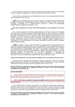 (2) Se aplicará la sanción de multa en todos los casos excepto cuando se encuentren
bienes en locales no declarados. En este caso se aplicará la sanción de comiso.
(3) La multa que sustituye al cierre señalada en el inciso a) del cuarto párrafo del artículo
183 no podrá ser menor a 2 UIT.
(281) (3-A) En aquellos casos en que la no emisión y/u otorgamiento de comprobantes
de pago o documentos complementarios a éstos, distintos a la guía de remisión, no se haya
cometido o detectado en un establecimiento comercial u oficina de profesionales
independientes se aplicará una multa de 1 UIT.
(281) Nota incorporada por el artículo 6 del Decreto Legislativo Nº 1113, publicado el 5 de julio de
2012.
(4) La multa se aplicará en la primera oportunidad que el infractor incurra en la infracción
salvo que éste la reconozca mediante Acta de Reconocimiento. Para este efecto, la referida
acta deberá presentarse dentro de los cinco (5) días hábiles siguientes al de la comisión de la
infracción. La sanción de cierre se aplicará a partir de la segunda oportunidad en que el
infractor incurra en la misma infracción. A tal efecto, se entenderá que ha incurrido en una
anterior oportunidad cuando la sanción de multa respectiva hubiera quedado firme y
consentida en la vía administrativa o se hubiera reconocido la primera infracción mediante
Acta de Reconocimiento.
(282) En aquellos casos en que la emisión y/u otorgamiento de documentos que no
reúnan los requisitos y características para ser considerados como comprobantes de pago o
como documentos complementarios a éstos, distintos a la guía de remisión o que la emisión
y/u otorgamiento de comprobantes de pago o documentos complementarios a éstos,
distintos a la guía de remisión, no correspondan al régimen del deudor tributario o al tipo de
operación realizada de conformidad con las leyes, reglamentos o Resolución de
Superintendencia de la SUNAT, no se haya cometido o detectado en un establecimiento
comercial u oficina de profesionales independientes, sólo se aplicará la multa.
(282) Párrafo modificado por el artículo 5 del Decreto Legislativo Nº 1113, publicado el 5 de julio de 2012.
(5) La sanción de internamiento temporal de vehículo se aplicará a partir de la primera
oportunidad en que el infractor incurra en alguna de estas infracciones. La multa a que hace
referencia el inciso b) del octavo párrafo del artículo 182º, será de 3 UIT.
(Nota (5) modificada por el artículo 5° de la Ley N° 30296, publicada el 31 de diciembre de 2014, que entró
en vigencia el día siguiente de su publicación conforme al numeral 3 de la Quinta Disposición
Complementaria Final de dicha Ley).
TEXTO ANTERIOR
(5) La sanción de internamiento temporal de vehículo se aplicará a partir de la primera
oportunidad en que el infractor incurra en esta infracción. La multa a que hace referencia el
inciso b) del octavo párrafo del artículo 182, será de 3 UIT.
(Nota (5) modificada por el artículo 15° de la Ley N° 30264, publicada el 16 de noviembre de 2014,
que entró en vigencia al día siguiente de su publicación conforme a la Tercera Disposición Complementaria
Final de dicha Ley).
(6) La Administración Tributaria podrá aplicar la sanción de internamiento temporal de
vehículo a partir de la tercera oportunidad en que el infractor incurra en alguna de estas
infracciones. A tal efecto, se entenderá que ha incurrido en las dos anteriores oportunidades
cuando las sanciones de multa respectivas hubieran quedado firmes y consentidas.
(Nota (6) modificada por el artículo 5° de la Ley N° 30296, publicada el 31 de diciembre de 2014, que entró
en vigencia el día siguiente de su publicación conforme al numeral 3 de la Quinta Disposición
Complementaria Final de dicha Ley).
 