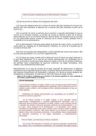 dentro del plazo establecido por la Administración Tributaria.
(16) No se eximirá al infractor de la aplicación del cierre.
(17) Cierre de establecimiento por un plazo de treinta (30) días calendario la primera vez,
sesenta (60) días calendario la segunda vez y noventa (90) días calendario a partir de la
tercera vez.
(18) La sanción de cierre se aplicará para la primera y segunda oportunidad en que se
incurra en la infracción indicada. La sanción de comiso se aplicará a partir de la tercera
oportunidad de incurrir en la misma infracción. Para tal efecto, se entenderá que ha incurrido
en una oportunidad anterior cuando la resolución de la sanción hubiera quedado firme y
consentida en la vía administrativa.
(19) La Administración Tributaria podrá aplicar la sanción de multa o cierre. La sanción de
multa podrá ser rebajada por la Administración Tributaria, en virtud de la facultad que le
concede el artículo 166.
(20) Para los supuestos del antepenúltimo y último párrafos del inciso b) del artículo 180
la multa será equivalente a 3.5 y 6.5 UIT respectivamente.
(21) El tributo por pagar omitido será la diferencia entre el tributo por pagar declarado y
el que debió declararse. En el caso de los tributos administrados y/o recaudados por la
SUNAT, se tomará en cuenta para estos efectos los saldos a favor de los períodos anteriores,
las pérdidas netas compensables de ejercicios anteriores, los pagos anticipados, otros
créditos y las compensaciones efectuadas.
Adicionalmente en el caso de omisión de la base imponible de aportaciones al Régimen
Contributivo de la Seguridad Social en Salud, al Sistema Nacional de Pensiones, o tratándose
del Impuesto Extraordinario de Solidaridad e Impuesto a la Renta de quinta categoría por
trabajadores no declarados, la multa será el 100% del tributo por pagar omitido.
(Nota 21 de la Tabla I, modificada por el artículo 4° del Decreto Legislativo N° 1311, publicado el
30.12.2016 y vigente desde el 31.12.2016).
TEXTO ANTERIOR
(21) El tributo omitido o el saldo, crédito u otro concepto similar determinado
indebidamente o pérdida indebidamente declarada, será la diferencia entre el
tributo o saldo, crédito u otro concepto similar o pérdida declarada y el que se
debió declarar.
Tratándose de tributos administrados y/o recaudados por la SUNAT, se
tendrá en cuenta lo siguiente:
a) El tributo omitido o el saldo, crédito u otro concepto similar
determinado indebidamente o pérdida indebidamente declarada, será la
diferencia entre el tributo resultante o el saldo, crédito u otro concepto similar
o pérdida del período o ejercicio gravable, obtenido por autoliquidación o, en
su caso, como producto de la fiscalización, y el declarado como tributo
resultante o el declarado como saldo, crédito u otro concepto similar o pérdida
de dicho período o ejercicio. Para estos efectos no se tomará en cuenta los
saldos a favor de los períodos anteriores, ni las pérdidas netas compensables
de ejercicios anteriores, ni los pagos anticipados y compensaciones
efectuadas.
Para tal efecto, se entiende por tributo resultante:
- En el caso del Impuesto a la Renta, al impuesto calculado considerando
los créditos con y sin derecho a devolución, con excepción del saldo a favor
 