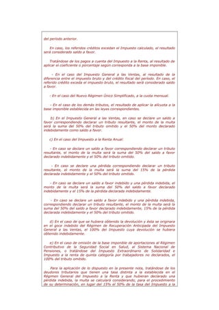 del período anterior.
En caso, los referidos créditos excedan el Impuesto calculado, el resultado
será considerado saldo a favor.
Tratándose de los pagos a cuenta del Impuesto a la Renta, al resultado de
aplicar el coeficiente o porcentaje según corresponda a la base imponible.
- En el caso del Impuesto General a las Ventas, al resultado de la
diferencia entre el impuesto bruto y del crédito fiscal del período. En caso, el
referido crédito exceda el impuesto bruto, el resultado será considerado saldo
a favor.
- En el caso del Nuevo Régimen Único Simplificado, a la cuota mensual.
- En el caso de los demás tributos, el resultado de aplicar la alícuota a la
base imponible establecida en las leyes correspondientes.
b) En el Impuesto General a las Ventas, en caso se declare un saldo a
favor correspondiendo declarar un tributo resultante, el monto de la multa
será la suma del 50% del tributo omitido y el 50% del monto declarado
indebidamente como saldo a favor.
c) En el caso del Impuesto a la Renta Anual:
- En caso se declare un saldo a favor correspondiendo declarar un tributo
resultante, el monto de la multa será la suma del 50% del saldo a favor
declarado indebidamente y el 50% del tributo omitido.
- En caso se declare una pérdida correspondiendo declarar un tributo
resultante, el monto de la multa será la suma del 15% de la pérdida
declarada indebidamente y el 50% del tributo omitido.
- En caso se declare un saldo a favor indebido y una pérdida indebida, el
monto de la multa será la suma del 50% del saldo a favor declarado
indebidamente y el 15% de la pérdida declarada indebidamente.
- En caso se declare un saldo a favor indebido y una pérdida indebida,
correspondiendo declarar un tributo resultante, el monto de la multa será la
suma del 50% del saldo a favor declarado indebidamente, 15% de la pérdida
declarada indebidamente y el 50% del tributo omitido.
d) En el caso de que se hubiera obtenido la devolución y ésta se originara
en el goce indebido del Régimen de Recuperación Anticipada del Impuesto
General a las Ventas, el 100% del Impuesto cuya devolución se hubiera
obtenido indebidamente.
e) En el caso de omisión de la base imponible de aportaciones al Régimen
Contributivo de la Seguridad Social en Salud, al Sistema Nacional de
Pensiones, o tratándose del Impuesto Extraordinario de Solidaridad e
Impuesto a la renta de quinta categoría por trabajadores no declarados, el
100% del tributo omitido.
Para la aplicación de lo dispuesto en la presente nota, tratándose de los
deudores tributarios que tienen una tasa distinta a la establecida en el
Régimen General del Impuesto a la Renta y que hubieran declarado una
pérdida indebida, la multa se calculará considerando, para el procedimiento
de su determinación, en lugar del 15% el 50% de la tasa del Impuesto a la
 