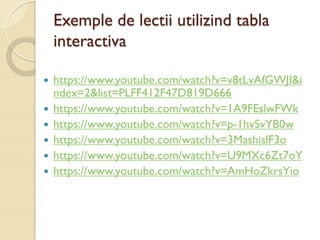 Exemple de lectii utilizind tabla
interactiva
 https://www.youtube.com/watch?v=v8tLvAfGWJI&i
ndex=2&list=PLFF412F47D819D666
 https://www.youtube.com/watch?v=1A9FEslwFWk
 https://www.youtube.com/watch?v=p-1hvSvYB0w
 https://www.youtube.com/watch?v=3MashislF3o
 https://www.youtube.com/watch?v=U9MXc6Zt7oY
 https://www.youtube.com/watch?v=AmHoZkrsYio
 