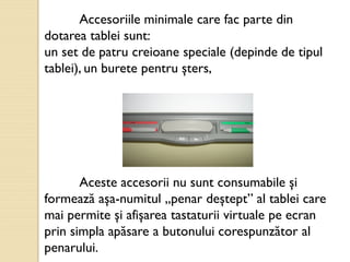 Accesoriile minimale care fac parte din
dotarea tablei sunt:
un set de patru creioane speciale (depinde de tipul
tablei), un burete pentru şters,
Aceste accesorii nu sunt consumabile şi
formează aşa-numitul „penar deştept” al tablei care
mai permite şi afişarea tastaturii virtuale pe ecran
prin simpla apăsare a butonului corespunzător al
penarului.
 