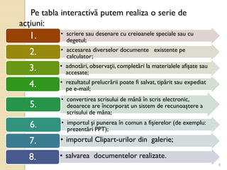 8
Pe tabla interactivă putem realiza o serie de
acţiuni:
• scriere sau desenare cu creioanele speciale sau cu
degetul;
1.
• accesarea diverselor documente existente pe
calculator;
2.
• adnotări, observaţii, completări la materialele afişate sau
accesate;
3.
• rezultatul prelucrării poate fi salvat, tipărit sau expediat
pe e-mail;
4.
• convertirea scrisului de mână în scris electronic,
deoarece are încorporat un sistem de recunoaştere a
scrisului de mâna;
5.
• importul şi punerea în comun a fişierelor (de exemplu:
prezentări PPT);
6.
• importul Clipart-urilor din galerie;7.
• salvarea documentelor realizate.8.
 