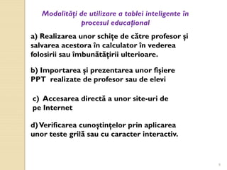 9
Modalităţi de utilizare a tablei inteligente în
procesul educațional
a) Realizarea unor schiţe de către profesor şi
salvarea acestora în calculator în vederea
folosirii sau îmbunătăţirii ulterioare.
b) Importarea şi prezentarea unor fişiere
PPT realizate de profesor sau de elevi
c) Accesarea directă a unor site-uri de
pe Internet
d)Verificarea cunoştinţelor prin aplicarea
unor teste grilă sau cu caracter interactiv.
 