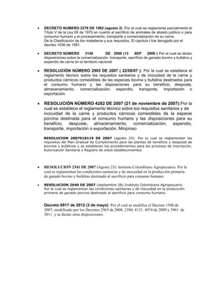 DECRETO NUMERO 2278 DE 1982 (agosto 2) :Por el cual se reglamenta parcialmente el
Título V de la Ley 09 de 1979 en cuanto al sacrificio de animales de abasto público o para
consumo humano y el procesamiento, transporte y comercialización de su carne.
De la Clasificación de los mataderos y sus requisitos, El capítulo I fue derogado por el
decreto 1036 de 1991.

DECRETO NÚMERO           3149          DE 2006 (13      SEP       2006 ) Por el cual se dictan
disposiciones sobre la comercialización, transporte, sacrificio de ganado bovino y bufalino y
expendio de carne en el territorio nacional

RESOLUCIÓN NÚMERO 2905 DE 2007 ( 22/08/07 ): Por la cual se establece el
reglamento técnico sobre los requisitos sanitarios y de inocuidad de la carne y
productos cárnicos comestibles de las especies bovina y bufalina destinados para
el consumo humano y las disposiciones para su beneficio, desposte,
almacenamiento, comercialización, expendio, transporte, importación o
exportación.

RESOLUCIÓN NÚMERO 4282 DE 2007 (21 de noviembre de 2007):Por la
cual se establece el reglamento técnico sobre los requisitos sanitarios y de
inocuidad de la carne y productos cárnicos comestibles de la especie
porcina destinada para el consumo humano y las disposiciones para su
beneficio, desposte, almacenamiento, comercialización, expendio,
transporte, importación o exportación. Minproso

RESOLUCION 2007018119 DE 2007 (agosto 23): Por la cual se reglamentan los
requisitos del Plan Gradual de Cumplimiento para las plantas de beneficio y desposte de
bovinos y bufalinos y se establecen los procedimientos para los procesos de Inscripción,
Autorización Sanitaria y Registro de estos establecimientos.




RESOLUCION 2341 DE 2007 (Agosto 23): Instituto Colombiano Agropecuario. Por la
cual se reglamentan las condiciones sanitarias y de inocuidad en la producción primaria
de ganado bovino y bufalino destinado al sacrificio para consumo humano.

RESOLUCION 2640 DE 2007 (septiembre 28):Instituto Colombiano Agropecuario
Por la cual se reglamentan las condiciones sanitarias y de inocuidad en la producción
primaria de ganado porcino destinado al sacrificio para consumo humano.


Decreto 0917 de 2012 (3 de mayo): Por el cual se modifica el Decreto 1500 de
2007, modificado por los Decretos 2965 de 2008, 2380, 4131. 4974 de 2009 y 3961 de
2011 y se dictan otras disposiciones.
 