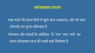 फ़र्रा खाबाि घराना
•इस घराने की िादन शैली में खुले बाज (लखनऊ) और बंद बाज
(सदल्ली) का सुन्दर ससममश्रण है.
•पेशकार और कायदों के असतररक्त ‘रौ- रेला’ तथा ‘गतों’ का
िादन फ़र्रिखाबाद बाज की सबसे बड़ी सिशेषता है.
 