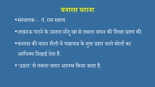 बनारि घराना
•संस्थापक – पं. राम सहाय
•लखनऊ घराने के उस्ताद मोंदू खां से तबला िादन की सशक्षा ग्रहण की.
•बनारस की िादन शैली में पखािज के मुक्त प्रहार िाले बोलों का
आसि्य सदखाई देता है.
•‘उठान’ से तबला िादन आरमभ सकया जाता है.
 