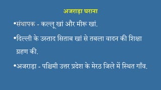 अजराड़ा घराना
•संथापक - कल्लू खां और मीरू खां.
•सदल्ली के उस्ताद ससताब खां से तबला िादन की सशक्षा
ग्रहण की.
•अजराड़ा - पसिमी उत्तर प्रदेश के मेरठ सजले में सस्थत गाँि.
 