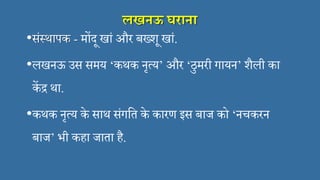 लखनऊ घराना
•संस्थापक - मोंदू खां और बख्शू खां.
•लखनऊ उस समय ‘कथक नृत्य’ और ‘ठुमरी गायन’ शैली का
कें द्र था.
•कथक नृत्य के साथ संगसत के कारण इस बाज को ‘नचकरन
बाज’ भी कहा जाता है.
 