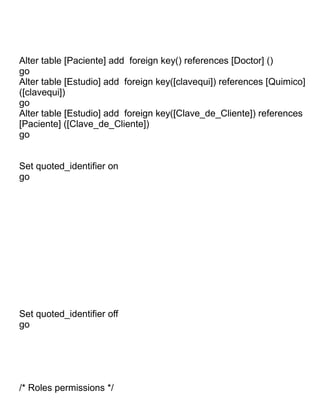 Alter table [Paciente] add foreign key() references [Doctor] ()
go
Alter table [Estudio] add foreign key([clavequi]) references [Quimico]
([clavequi])
go
Alter table [Estudio] add foreign key([Clave_de_Cliente]) references
[Paciente] ([Clave_de_Cliente])
go


Set quoted_identifier on
go




Set quoted_identifier off
go




/* Roles permissions */
 