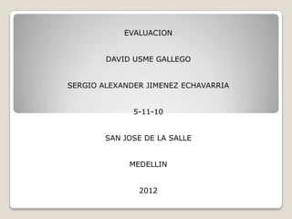 EVALUACION


        DAVID USME GALLEGO


SERGIO ALEXANDER JIMENEZ ECHAVARRIA


              5-11-10


        SAN JOSE DE LA SALLE


             MEDELLIN


               2012
 