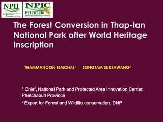 The Forest Conversion in Thap-lan
National Park after World Heritage
Inscription
THAMMANOON TEMCHAI 1 SONGTAM SUKSAWANG2
1 Chief, National Park and Protected Area Innovation Center.
Phetchaburi Province
2 Expert for Forest and Wildlife conservation, DNP
 