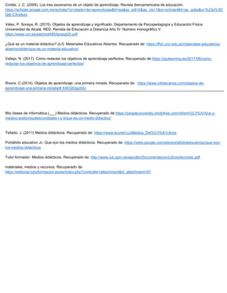 Cortés, J. C. (2009). Los tres escenarios de un objeto de aprendizaje. Revista iberoamericana de educación.
https://scholar.google.com.mx/scholar?q=objeto+de+aprendizaje&hl=es&as_sdt=0&as_vis=1&oi=scholart#d=gs_qabs&u=%23p%3D
Qj6-CXni9oIJ
Vélez, P. Soraya, R. (2015). Objetos de aprendizaje y significado. Departamento de Psicopedagogía y Educación Física.
Universidad de Alcalá. RED. Revista de Educación a Distancia Año IV. Número monográfico V.
https://www.um.es/ead/red/M5/lacasa25.pdf
¿Qué es un material didáctico? (s.f). Materiales Educativos Abiertos. Recuperado de: https://ffyh.unc.edu.ar/materiales-educativos-
abiertos/slider/que-es-un-material-educativo/
Vallejo, N. (2017). Cómo redactar los objetivos de aprendizaje perfectos. Recuperado de https://ojulearning.es/2017/06/como-
redactar-los-objetivos-de-aprendizaje-perfectos/
Rivera. C.(2014). Objetos de aprendizaje: una primera mirada. Recuperado de: https://www.infotecarios.com/objetos-de-
aprendizaje-una-primera-mirada/#.X4EQtGgzbIU
Mis clases de informática.(___) Medios didácticos. Recuperado de:https://peopleuniversity.jimdofree.com/inform%C3%A1tica-y-
medios-audiovisuales/unidades-i-y-ii/que-es-un-medio-didactico/
Tellado. J. (2011) Medios didácticos. Recuperado de: https://www.ecured.cu/Medios_Did%C3%A1cticos
Portafolio educativo Jc. Que son los medios didácticos. Recuperado de: https://sites.google.com/site/portafolioeducativojc/que-son-
los-medios-didacticos
Tutor formador. Medios didácticos. Recuperado de: http://www.ice.upm.es/wps/jlbr/Documentacion/Libros/tecnorec.pdf
materiales, medios y recursos. Recuperado de:
https://editorial.tutorformacion.es/es/index.php?controller=attachment&id_attachment=87
 