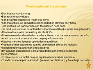 Propiedades de los metales.

•Son buenos conductores.
•Son resistentes y duros.
•Son brillantes cuando se frotan o al corte.
•Son maleables, se convierten con facilidad en láminas muy finas.
•Son dúctiles, se transforman con facilidad en hilos finos.
•Se producen sonidos característicos (sonido metálico) cuando son golpeados.
•Tienen altos puntos de fusión y de ebullición.
•Poseen elevadas densidades; es decir, tienen mucha masa para su tamaño:
tienen muchos átomos juntos en un pequeño volumen.
•Algunos metales tienen propiedades magnéticas.
•Pueden formar aleaciones cuando se mezclan diferentes metales.
•Tienen tendencia a formar iones positivos.
Hay algunas excepciones a las propiedades generales enunciadas
anteriormente:
•El mercurio es un metal pero es líquido a temperatura ambiente.
•El sodio es metal pero es blando (se raya con facilidad) y flota (baja densidad)
 