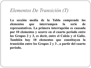 Elementos De Transición (T)
La sección media de la Tabla comprende los
elementos     que     interrumpen     la    serie    de
representativos. La primera interrupción es causada
por 10 elementos y ocurre en el cuarto período entre
los Grupos 2 y 3, es decir, entre el Calcio y el Galio.
También hay 10 elementos que constituyen la
transición entre los Grupos 2 y 3 , a partir del cuarto
período.
 