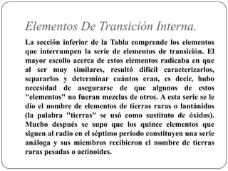 Elementos De Transición Interna.
La sección inferior de la Tabla comprende los elementos
que interrumpen la serie de elementos de transición. El
mayor escollo acerca de estos elementos radicaba en que
al ser muy similares, resultó difícil caracterizarlos,
separarlos y determinar cuántos eran, es decir, hubo
necesidad de asegurarse de que algunos de estos
"elementos" no fueran mezclas de otros. A esta serie se le
dio el nombre de elementos de tierras raras o lantánidos
(la palabra "tierras" se usó como sustituto de óxidos).
Mucho después se supo que los quince elementos que
siguen al radio en el séptimo período constituyen una serie
análoga y sus miembros recibieron el nombre de tierras
raras pesadas o actinoides.
 