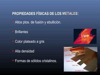 PROPIEDADES FÍSICAS DE LOS METALESMETALES:
 Altos ptos. de fusión y ebullición.
 Brillantes
 Color plateado a gris
 Alta densidad
 Formas de sólidos cristalinos.
 