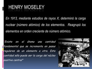 HENRY MOSELEY
En 1913, mediante estudios de rayos X, determinó la carga
nuclear (número atómico) de los elementos. Reagrupó los
elementos en orden creciente de número atómico.
“Existe en el átomo una cantidad
fundamental que se incrementa en pasos
regulares de un elemento a otro. Esta
cantidad sólo puede ser la carga del núcleo
positivo central”
 