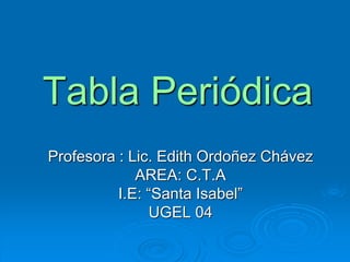 Tabla Periódica
Profesora : Lic. Edith Ordoñez Chávez
AREA: C.T.A
I.E: “Santa Isabel”
UGEL 04
 