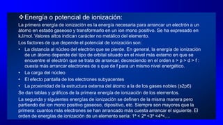 Energía o potencial de ionización:
La primera energía de ionización es la energía necesaria para arrancar un electrón a un
átomo en estado gaseoso y transformarlo en un ion mono positivo. Se ha expresado en
kJ/mol. Valores altos indican carácter no metálico del elemento.
Los factores de que depende el potencial de ionización son:
• La distancia al núcleo del electrón que se pierde. En general, la energía de ionización
de un átomo depende del tipo de orbital situado en el nivel más externo en que se
encuentre el electrón que se trata de arrancar, decreciendo en el orden s > p > d > f :
cuesta más arrancar electrones de s que de f para un mismo nivel energético.
• La carga del núcleo
• El efecto pantalla de los electrones subyacentes
• La proximidad de la estructura externa del átomo a la de los gases nobles (s2p6)
Se dan tablas y gráficos de la primera energía de ionización de los elementos.
La segunda y siguientes energías de ionización se definen de la misma manera pero
partiendo del ion mono positivo gaseoso, dipositivo, etc. Siempre son mayores que la
primera: cuantos más electrones se han arrancado más cuesta arrancar el siguiente. El
orden de energías de ionización de un elemento sería: 1ª < 2ª <3º <4ª<....
 