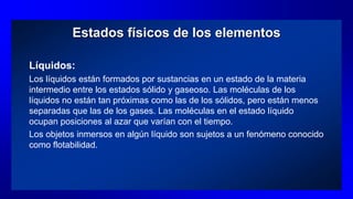 Estados físicos de los elementos
Líquidos:
Los líquidos están formados por sustancias en un estado de la materia
intermedio entre los estados sólido y gaseoso. Las moléculas de los
líquidos no están tan próximas como las de los sólidos, pero están menos
separadas que las de los gases. Las moléculas en el estado líquido
ocupan posiciones al azar que varían con el tiempo.
Los objetos inmersos en algún líquido son sujetos a un fenómeno conocido
como flotabilidad.
 