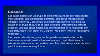 Gaseosos:
Los gases nobles son un grupo de elementos químicos con propiedades
muy similares: bajo condiciones normales, son gases monoatómicos
inodoros, incoloros y presentan una reactividad química muy baja. Se
sitúan en el grupo 18 (8A) de la tabla periódica (anteriormente llamado
grupo 0). Los seis gases nobles que se encuentran en la naturaleza son
helio (He), neón (Ne), argón (Ar), kriptón (Kr), xenón (Xe) y el radioactivo
radón (Rn).
Las propiedades de los gases nobles pueden ser explicadas por las
teorías modernas de la estructura atómica: a su capa electrónica de
electrones valencias se la considera completa, dándoles poca tendencia a
participar en reacciones químicas.
 
