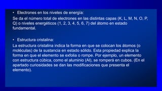 • Electrones en los niveles de energía:
Se da el número total de electrones en las distintas capas (K, L, M, N, O, P,
Q) o niveles energéticos (1, 2, 3, 4, 5, 6, 7) del átomo en estado
fundamental.
• Estructura cristalina:
La estructura cristalina indica la forma en que se colocan los átomos (o
moléculas) de la sustancia en estado sólido. Esta propiedad explica la
forma en que el elemento se exfolia o rompe. Por ejemplo, un elemento
con estructura cúbica, como el aluminio (Al), se romperá en cubos. (En el
apartado curiosidades se dan las modificaciones que presenta el
elemento).
 