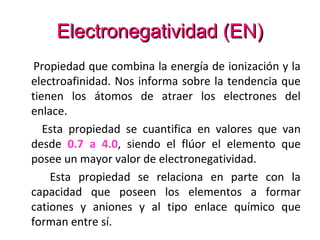 Electronegatividad (EN)
 Propiedad que combina la energía de ionización y la
electroafinidad. Nos informa sobre la tendencia que
tienen los átomos de atraer los electrones del
enlace.
   Esta propiedad se cuantifica en valores que van
desde 0.7 a 4.0, siendo el flúor el elemento que
posee un mayor valor de electronegatividad.
    Esta propiedad se relaciona en parte con la
capacidad que poseen los elementos a formar
cationes y aniones y al tipo enlace químico que
forman entre sí.
 