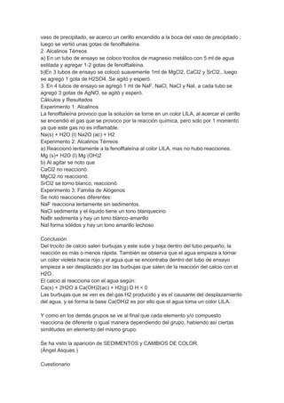 vaso de precipitado, se acerco un cerillo encendido a la boca del vaso de precipitado ,
luego se vertió unas gotas de fenolftaleína.
2. Alcalinos Térreos
a) En un tubo de ensayo se coloco trocitos de magnesio metálico con 5 ml de agua
estilada y agregar 1-2 gotas de fenolftaleína.
b)En 3 tubos de ensayo se colocó suavemente 1ml de MgCl2, CaCl2 y SrCl2., luego
se agregó 1 gota de H2SO4. Se agitó y esperó.
3. En 4 tubos de ensayo se agregó 1 ml de NaF, NaCl, NaCl y NaI, a cada tubo se
agregó 3 gotas de AgNO, se agitó y esperó.
Cálculos y Resultados
Experimento 1: Alcalinos
La fenolftaleína provoco que la solución se torne en un color LILA, al acercar el cerillo
se encendió el gas que se provoco por la reacción química, pero solo por 1 momento
ya que este gas no es inflamable.
Na(s) + H2O (l) Na2O (ac) + H2
Experimento 2: Alcalinos Térreos
a) Reaccionó lentamente a la fenolftaleína al color LILA, mas no hubo reacciones.
Mg (s)+ H2O (l) Mg (OH)2
b) Al agitar se noto que
CaCl2 no reaccionó.
MgCl2 no reaccionó.
SrCl2 se torno blanco, reaccionó.
Experimento 3: Familia de Alógenos
Se noto reacciones diferentes:
NaF reacciona lentamente sin sedimentos.
NaCl sedimenta y el liquido tiene un tono blanquecino
NaBr sedimenta y hay un tono blanco-amarillo
NaI forma sólidos y hay un tono amarillo lechoso
Conclusión
Del trocito de calcio salen burbujas y este sube y baja dentro del tubo pequeño, la
reacción es más o menos rápida. También se observa que el agua empieza a tomar
un color violeta hacia rojo y el agua que se encontraba dentro del tubo de ensayo
empieza a ser desplazado por las burbujas que salen de la reacción del calcio con el
H2O.
El calcio al reacciona con el agua según:
Ca(s) + 2H2O à Ca(OH)2(ac) + H2(g) D H < 0
Las burbujas que se ven es del gas H2 producido y es el causante del desplazamiento
del agua, y se forma la base Ca(OH)2 es por ello que el agua toma un color LILA.
Y como en los demás grupos se ve al final que cada elemento y/o compuesto
reacciona de diferente o igual manera dependiendo del grupo, habiendo así ciertas
similitudes en elemento del mismo grupo.
Se ha visto la aparición de SEDIMENTOS y CAMBIOS DE COLOR.
(Ángel Asques )
Cuestionario

 