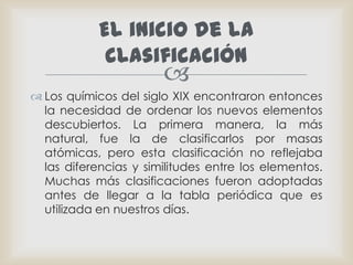 Los químicos del siglo XIX encontraron entonces la necesidad de ordenar los nuevos elementos descubiertos. La primera manera, la más natural, fue la de clasificarlos por masas atómicas, pero esta clasificación no reflejaba las diferencias y similitudes entre los elementos. Muchas más clasificaciones fueron adoptadas antes de llegar a la tabla periódica que es utilizada en nuestros días.El inicio de la clasificación