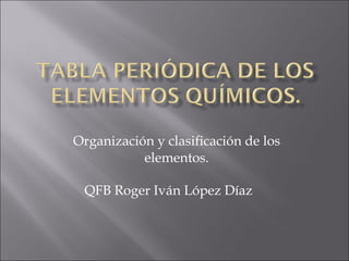 Organización y clasificación de los elementos. QFB Roger Iván López Díaz 
