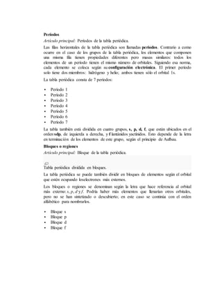 Períodos
Artículo principal: Períodos de la tabla periódica.
Las filas horizontales de la tabla periódica son llamadas períodos. Contrario a como
ocurre en el caso de los grupos de la tabla periódica, los elementos que componen
una misma fila tienen propiedades diferentes pero masas similares: todos los
elementos de un período tienen el mismo número de orbitales. Siguiendo esa norma,
cada elemento se coloca según su configuración electrónica. El primer período
solo tiene dos miembros: hidrógeno y helio; ambos tienen sólo el orbital 1s.
La tabla periódica consta de 7 períodos:
 Período 1
 Período 2
 Período 3
 Período 4
 Período 5
 Período 6
 Período 7
La tabla también está dividida en cuatro grupos, s, p, d, f, que están ubicados en el
orden sdp, de izquierda a derecha, y f lantánidos yactínidos. Esto depende de la letra
en terminación de los elementos de este grupo, según el principio de Aufbau.
Bloques o regiones
Artículo principal: Bloque de la tabla periódica.
Tabla periódica dividida en bloques.
La tabla periódica se puede también dividir en bloques de elementos según el orbital
que estén ocupando loselectrones más externos.
Los bloques o regiones se denominan según la letra que hace referencia al orbital
más externo: s, p, d y f. Podría haber más elementos que llenarían otros orbitales,
pero no se han sintetizado o descubierto; en este caso se continúa con el orden
alfabético para nombrarlos.
 Bloque s
 Bloque p
 Bloque d
 Bloque f
 