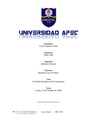 Estudiante:
                                                            César Tejeda Casilla


                                                                 Matricula:
                                                                2009-1998


                                                                 Asignatura
                                                             Química General


                                                                 Profesora
                                                        Ramona Cuevas Santos


                                                                   Tema
                                          La Tabla Periódica de los Elementos


                                                                   Fecha
                                                     Lunes, 25 de Octubre de 2009




Pág. 1   La Tabla Periódica                             |    Cesar Tejeda     | 2009-1998
         Todos los derechos reservados CJpro. 2010
 