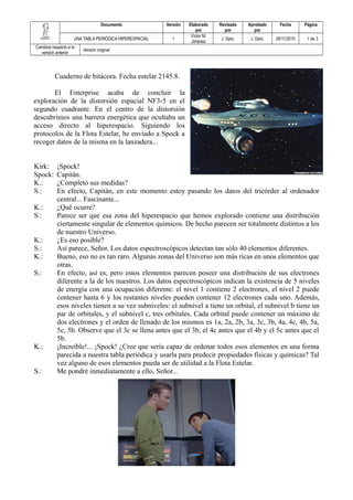 Documento Versión Elaborado 
por 
Revisado 
por 
Aprobado 
por 
Fecha Página 
UNA TABLA PERIÓDICA HIPERESPACIAL 1 Víctor M. 
Jiménez J. Dpto. J. Dpto. 26/11/2010 1 de 3 
Cambios respecto a la 
versión anterior Versión original 
Cuaderno de bitácora. Fecha estelar 2145.8. 
El Enterprise acaba de concluir la 
exploración de la distorsión espacial NF3-5 en el 
segundo cuadrante. En el centro de la distorsión 
descubrimos una barrera energética que ocultaba un 
acceso directo al hiperespacio. Siguiendo los 
protocolos de la Flota Estelar, he enviado a Spock a 
recoger datos de la misma en la lanzadera... 
Kirk: ¡Spock! 
Spock: Capitán. 
K.: ¿Completó sus medidas? 
S.: En efecto, Capitán, en este momento estoy pasando los datos del tricórder al ordenador 
central... Fascinante... 
K.: ¿Qué ocurre? 
S.: Parece ser que esa zona del hiperespacio que hemos explorado contiene una distribución 
ciertamente singular de elementos químicos. De hecho parecen ser totalmente distintos a los 
de nuestro Universo. 
K.: ¿Es eso posible? 
S.: Así parece, Señor. Los datos espectroscópicos detectan tan sólo 40 elementos diferentes. 
K.: Bueno, eso no es tan raro. Algunas zonas del Universo son más ricas en unos elementos que 
otras. 
S.: En efecto, así es, pero estos elementos parecen poseer una distribución de sus electrones 
diferente a la de los nuestros. Los datos espectroscópicos indican la existencia de 5 niveles 
de energía con una ocupación diferente: el nivel 1 contiene 2 electrones, el nivel 2 puede 
contener hasta 6 y los restantes niveles pueden contener 12 electrones cada uno. Además, 
esos niveles tienen a su vez subniveles: el subnivel a tiene un orbital, el subnivel b tiene un 
par de orbitales, y el subnivel c, tres orbitales. Cada orbital puede contener un máximo de 
dos electrones y el orden de llenado de los mismos es 1a, 2a, 2b, 3a, 3c, 3b, 4a, 4c, 4b, 5a, 
5c, 5b. Observe que el 3c se llena antes que el 3b, el 4c antes que el 4b y el 5c antes que el 
5b. 
K.: ¡Increíble!... ¡Spock! ¿Cree que sería capaz de ordenar todos esos elementos en una forma 
parecida a nuestra tabla periódica y usarla para predecir propiedades físicas y químicas? Tal 
vez alguno de esos elementos pueda ser de utilidad a la Flota Estelar. 
S.: Me pondré inmediatamente a ello, Señor... 
 