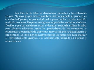 Las filas de la tabla se denominan períodos y las columnas
grupos. Algunos grupos tienen nombres. Así por ejemplo el grupo 17 es
el de los halógenos y el grupo 18 el de los gases nobles. La tabla también
se divide en cuatro bloques con algunas propiedades químicas similares.
Debido a que las posiciones están ordenadas, se puede utilizar la tabla
para obtener relaciones entre las propiedades de los elementos, o
pronosticar propiedades de elementos nuevos todavía no descubiertos o
sintetizados. La tabla periódica proporciona un marco útil para analizar
el comportamiento químico y es ampliamente utilizada en química y
otras ciencias.
 