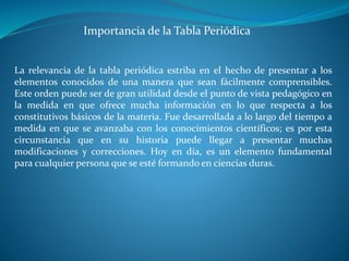 La relevancia de la tabla periódica estriba en el hecho de presentar a los
elementos conocidos de una manera que sean fácilmente comprensibles.
Este orden puede ser de gran utilidad desde el punto de vista pedagógico en
la medida en que ofrece mucha información en lo que respecta a los
constitutivos básicos de la materia. Fue desarrollada a lo largo del tiempo a
medida en que se avanzaba con los conocimientos científicos; es por esta
circunstancia que en su historia puede llegar a presentar muchas
modificaciones y correcciones. Hoy en día, es un elemento fundamental
para cualquier persona que se esté formando en ciencias duras.
Importancia de la Tabla Periódica
 