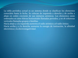 La tabla periódica actual es un sistema donde se clasifican los elementos
conocidos hasta la fecha. Se colocan de izquierda a derecha y de arriba a
abajo en orden creciente de sus números atómicos. Los elementos están
ordenados en siete hileras horizontales llamadas periodos, y en 18 columnas
verticales llamadas grupos o familias.
Hacia abajo y a la izquierda aumenta el radio atómico y el radio iónico.
Hacia arriba y a la derecha aumenta la energía de ionización, la afinidad
electrónica y la electronegatividad.
 