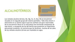 ALCALINOTÉRREOS 
Los metales alcalino-térreos, Be, Mg, Ca, Sr, Ba y Ra se encuentran 
situados en el segundo grupo del sistema periódico. Todo ellos tienen 2 
electrones en su última capa lo que les confiere una gran reactividad. 
No se encuentran libres en la naturaleza sino formando compuestos de 
tipo iónico, a excepción de los del berilio que presentan un importante 
porcentaje covalente. Al contrario que los alcalinos, muchas de las sales 
de los metales alcalino-térreos son insolubles en agua. 
 