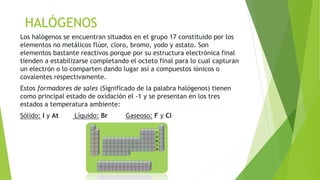 HALÓGENOS 
Los halógenos se encuentran situados en el grupo 17 constituido por los 
elementos no metálicos flúor, cloro, bromo, yodo y astato. Son 
elementos bastante reactivos porque por su estructura electrónica final 
tienden a estabilizarse completando el octeto final para lo cual capturan 
un electrón o lo comparten dando lugar así a compuestos iónicos o 
covalentes respectivamente. 
Estos formadores de sales (Significado de la palabra halógenos) tienen 
como principal estado de oxidación el -1 y se presentan en los tres 
estados a temperatura ambiente: 
Sólido: I y At Líquido: Br Gaseoso: F y Cl 
 