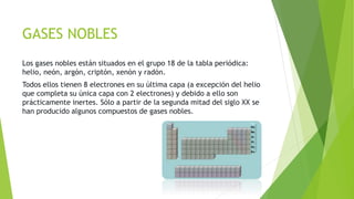 GASES NOBLES 
Los gases nobles están situados en el grupo 18 de la tabla periódica: 
helio, neón, argón, criptón, xenón y radón. 
Todos ellos tienen 8 electrones en su última capa (a excepción del helio 
que completa su única capa con 2 electrones) y debido a ello son 
prácticamente inertes. Sólo a partir de la segunda mitad del siglo XX se 
han producido algunos compuestos de gases nobles. 
 