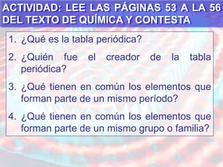 Distinguir las propiedades periódicas de los elementos.ACTIVIDAD: LEE LAS PÁGINAS 53 A LA 56 DEL TEXTO DE QUÍMICA Y CONTESTA¿Qué es la tabla periódica?¿Quién fue el creador de la tabla periódica?¿Qué tienen en común los elementos que forman parte de un mismo período?¿Qué tienen en común los elementos que forman parte de un mismo grupo o familia?
