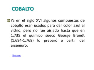 COBALTO
Ya en el siglo XVI algunos compuestos de
cobalto eran usados para dar color azul al
vidrio, pero no fue aislado hasta que en
1.735 el químico sueco George Brandt
(1.694-1.768) lo preparó a partir del
arseniuro.

Regresar
 