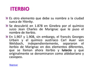 ITERBIO
Es otro elemento que debe su nombre a la ciudad
sueca de Ytterby.
Se descubrió en 1.878 en Ginebra por el químico
suizo Jean Charles de Marignac que le puso el
nombre de Iterbio.
En 1.907 y 1.908, sin embargo, el francés Georges
Urbain y el químico austríaco Carl Auer von
Welsbach, independientemente, separaron el
iterbio de Marignac en dos elementos diferentes,
que se llaman ahora iterbio y lutecio y que
originalmente se denominaron como aldebariano y
casiopeo.

Regresar
 